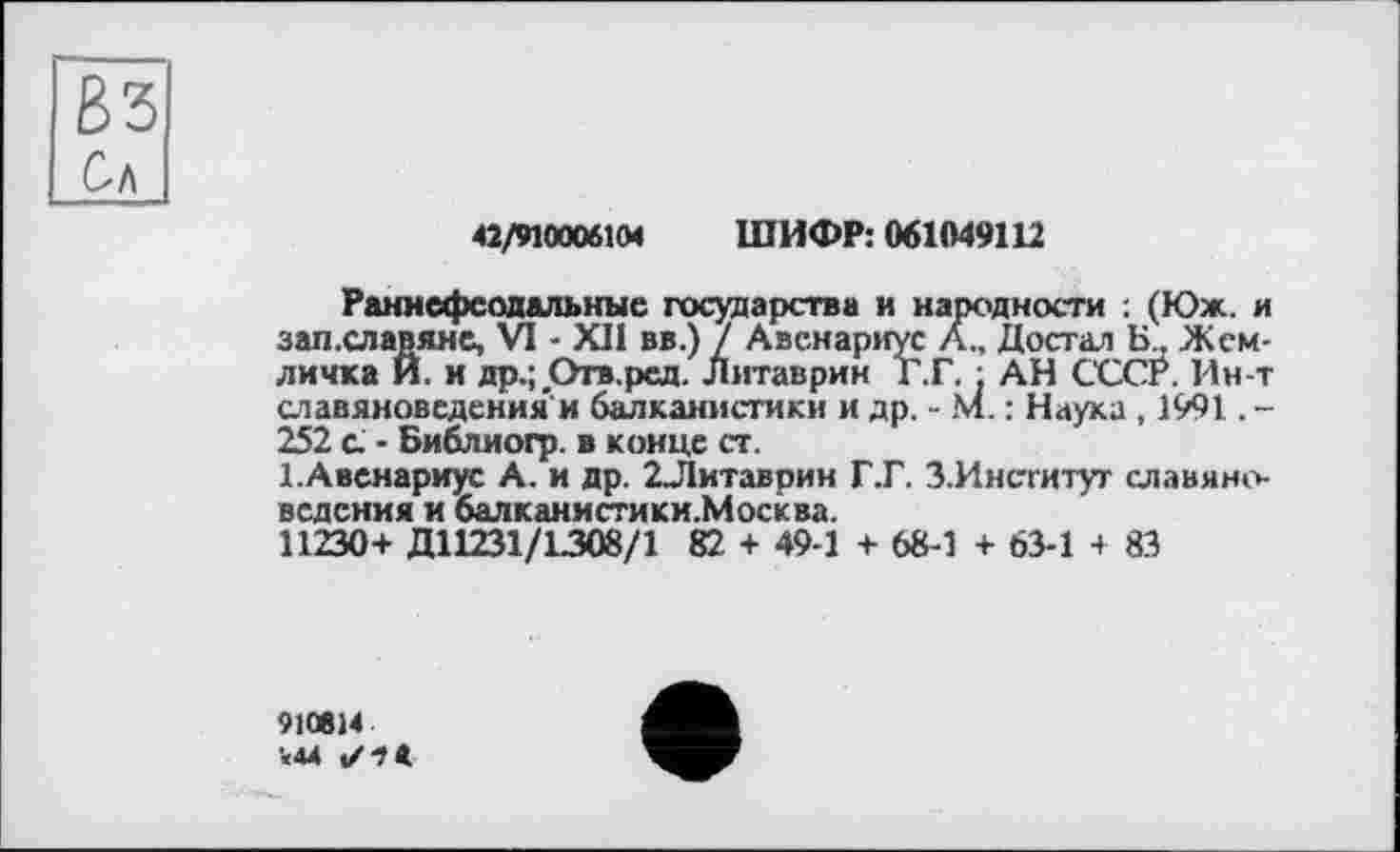 ﻿83 Сл
42/910006104 ШИФР: 061049112
Раннефеодальные государства и народности ; (Юж. и зап.славяне, VI - XII вв.) / Авенариус А.. Достал Б., Земличка Й. и др.; Огв.рсд. Литаврин Г.Г. . АН СССР. Ин-т славяноведения'и балканистики и др. - М. : Наука , 1991. -252 с. - Библиогр. в конце ст.
І.Авенариус А. и др. 2Литаврин Г.Г. З.Институт славяноведения и балканистики.Москва.
11230+ Д11231/1308/1 82 + 49-1 + 68-1 + 63-1 + 83
910824 ■«44 ✓ + «